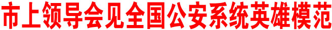 市上領(lǐng)導(dǎo)會見全國公安系統(tǒng)英雄模范
