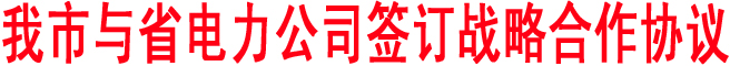 我市與省電力公司簽訂戰(zhàn)略合作協(xié)議