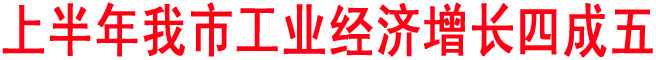 上半年我市工業(yè)經(jīng)濟(jì)增長四成五