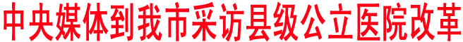 中央媒體到我市采訪(fǎng)縣級(jí)公立醫(yī)院改革