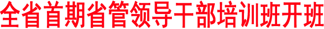 全省首期省管領(lǐng)導(dǎo)干部培訓(xùn)班開(kāi)班
