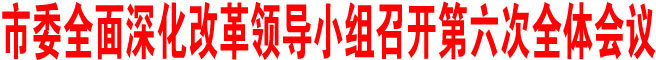 商洛市委全面深化改革領(lǐng)導小組召開第六次全體會議