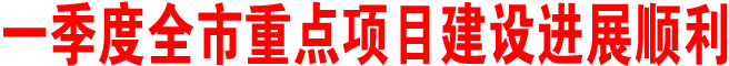 一季度全市重點(diǎn)項目建設(shè)進(jìn)展順利