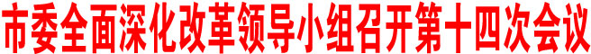 商洛市委全面深化改革領(lǐng)導(dǎo)小組召開第十四次會議