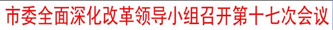 市委全面深化改革領(lǐng)導(dǎo)小組召開第十七次會(huì)議