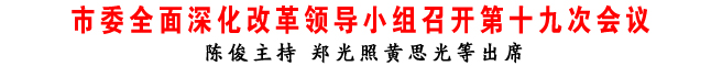 市委全面深化改革領(lǐng)導(dǎo)小組召開(kāi)第十九次會(huì)議