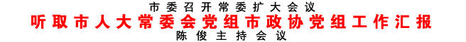 聽取市人大常委會黨組市政協(xié)黨組工作匯報(bào)