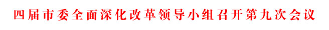 四屆市委全面深化改革領(lǐng)導(dǎo)小組召開(kāi)第九次會(huì)議