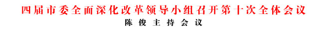 四屆市委全面深化改革領(lǐng)導(dǎo)小組召開(kāi)第十次全體會(huì)議